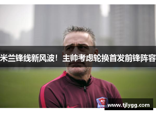 米兰锋线新风波！主帅考虑轮换首发前锋阵容